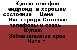 Куплю телефон андроид, в хорошем состояние  › Цена ­ 1 000 - Все города Сотовые телефоны и связь » Куплю   . Забайкальский край,Чита г.